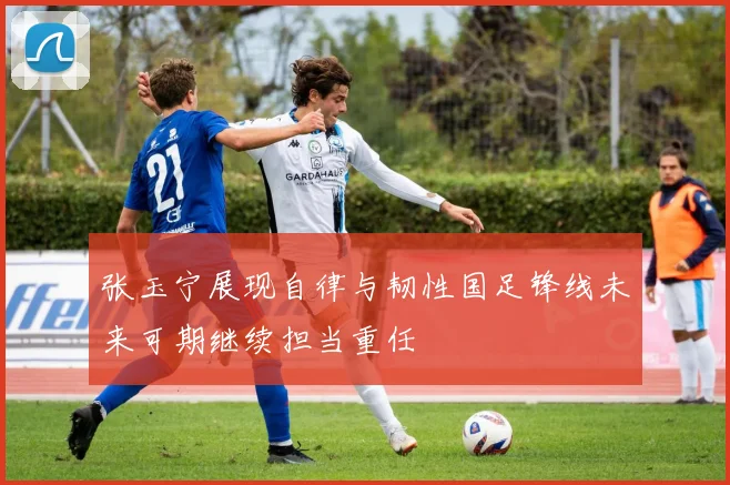 张玉宁展现自律与韧性国足锋线未来可期继续担当重任