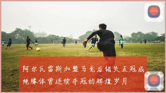 阿尔瓦雷斯加盟马竞后错失五冠成绝缘体曾连续夺冠的辉煌岁月