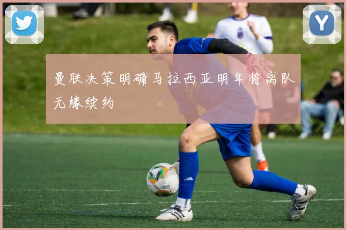曼联决策明确马拉西亚明年将离队无缘续约