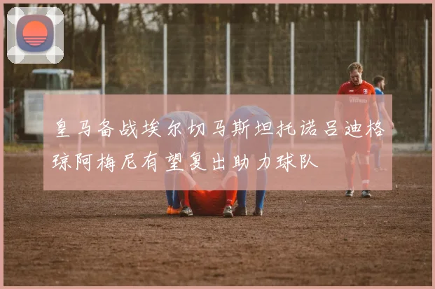皇马备战埃尔切马斯坦托诺吕迪格琼阿梅尼有望复出助力球队