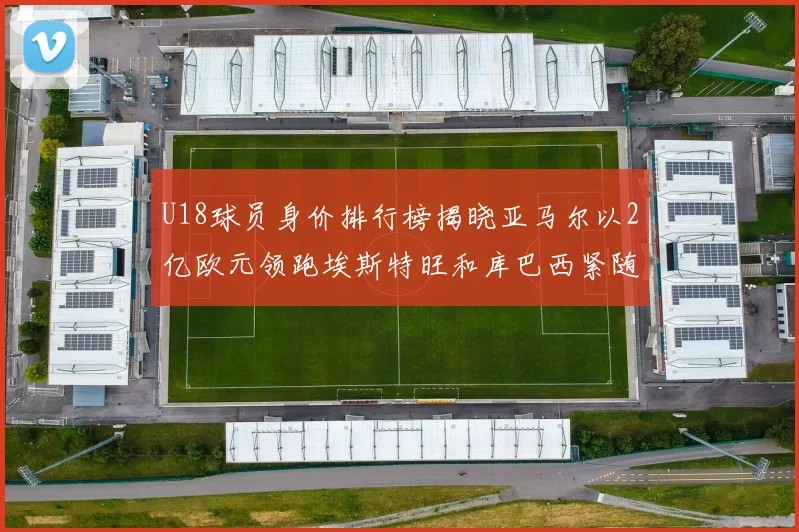 U18球员身价排行榜揭晓亚马尔以2亿欧元领跑埃斯特旺和库巴西紧随其后