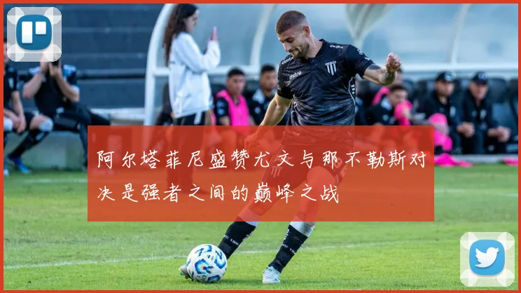 阿尔塔菲尼盛赞尤文与那不勒斯对决是强者之间的巅峰之战
