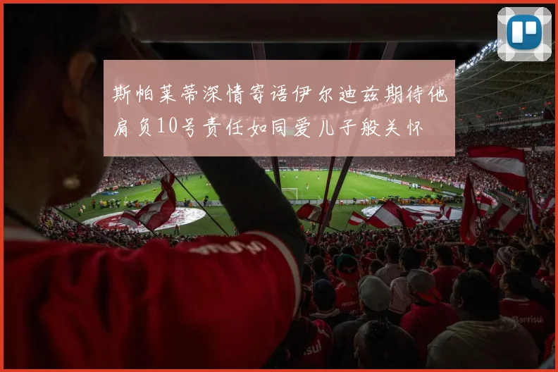 斯帕莱蒂深情寄语伊尔迪兹期待他肩负10号责任如同爱儿子般关怀