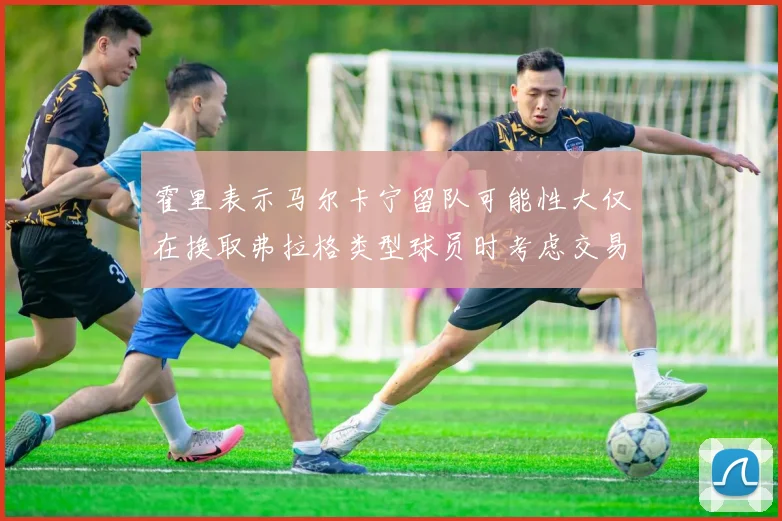 霍里表示马尔卡宁留队可能性大仅在换取弗拉格类型球员时考虑交易