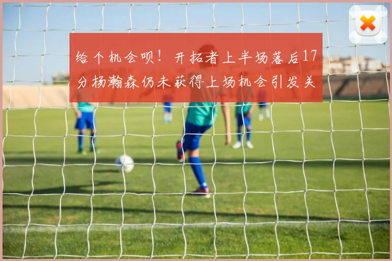 给个机会呗！开拓者上半场落后17分杨瀚森仍未获得上场机会引发关注