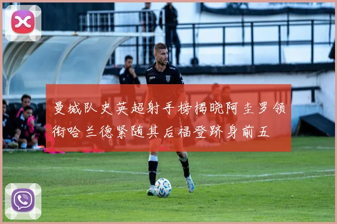 曼城队史英超射手榜揭晓阿圭罗领衔哈兰德紧随其后福登跻身前五