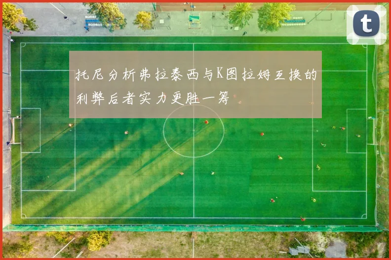 托尼分析弗拉泰西与K图拉姆互换的利弊后者实力更胜一筹