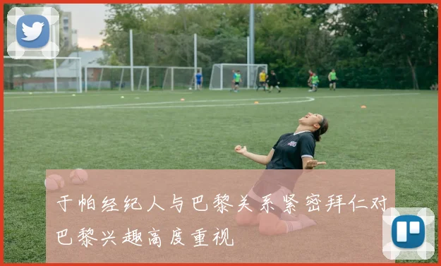 于帕经纪人与巴黎关系紧密拜仁对巴黎兴趣高度重视