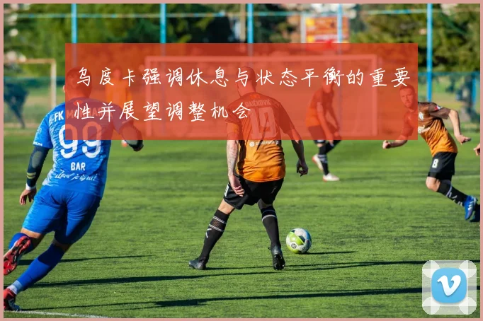 乌度卡强调休息与状态平衡的重要性并展望调整机会