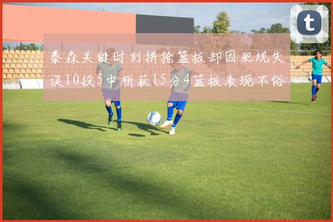 泰森关键时刻拼抢篮板却因犯规失误10投5中斩获15分4篮板表现不俗