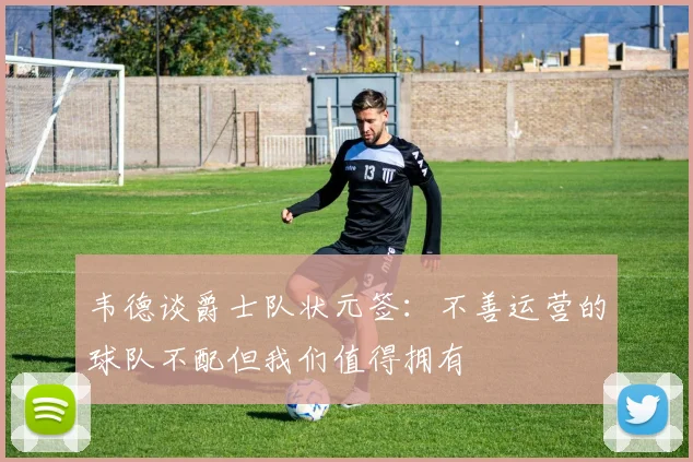 韦德谈爵士队状元签：不善运营的球队不配但我们值得拥有