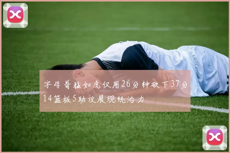 字母哥猛如虎仅用26分钟砍下37分14篮板5助攻展现统治力