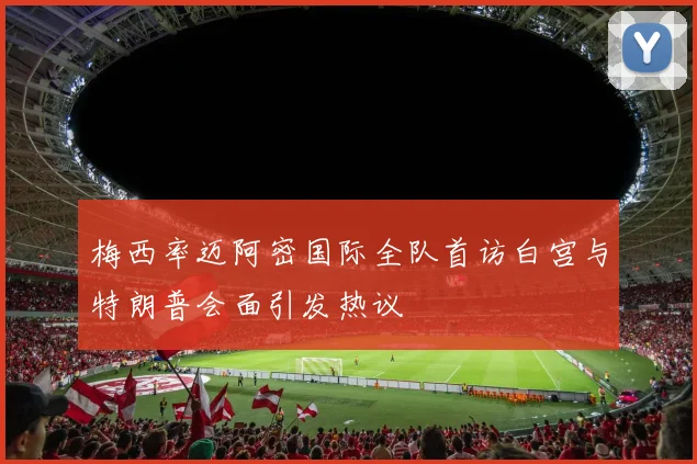 梅西率迈阿密国际全队首访白宫与特朗普会面引发热议