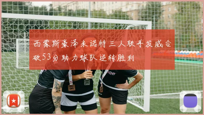 西蒙斯豪泽米诺特三人联手发威合砍53分助力球队逆转胜利