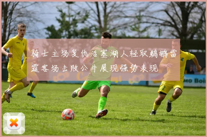 骑士主场复仇活塞湖人轻取鹈鹕雷霆客场击败公牛展现强势表现