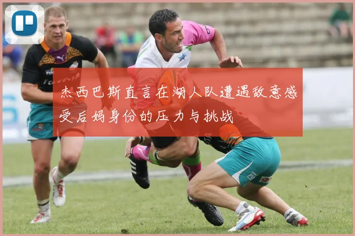 杰西巴斯直言在湖人队遭遇敌意感受后妈身份的压力与挑战