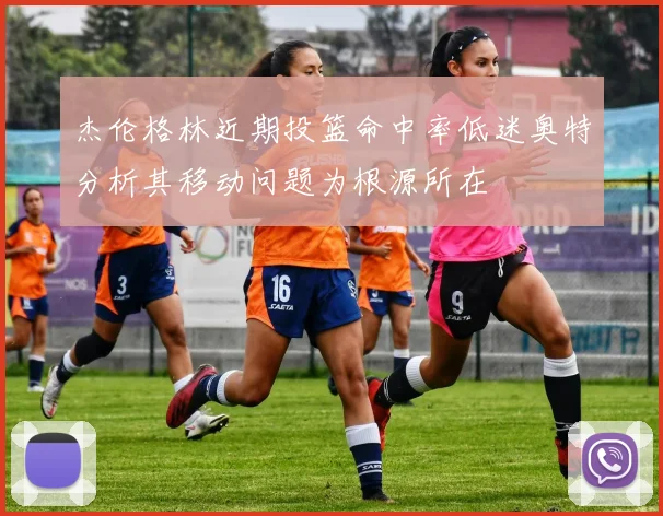 杰伦格林近期投篮命中率低迷奥特分析其移动问题为根源所在