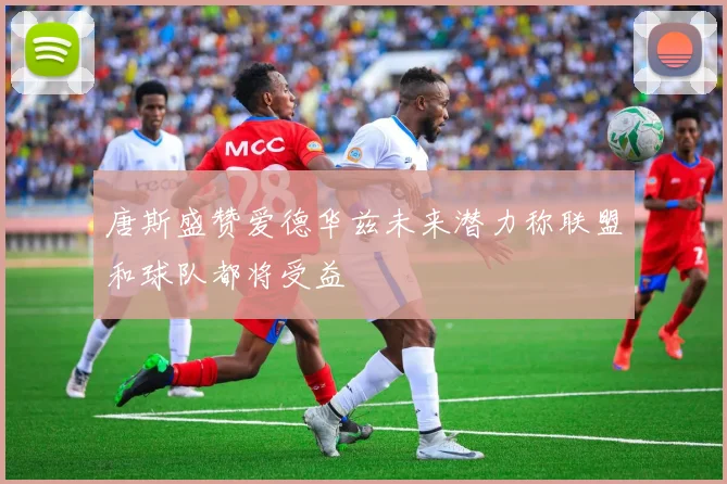 唐斯盛赞爱德华兹未来潜力称联盟和球队都将受益